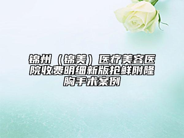 錦州（錦美）醫(yī)療美容醫(yī)院收費(fèi)明細(xì)新版搶鮮附隆胸手術(shù)案例