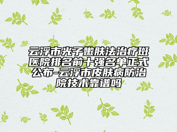 云浮市光子嫩膚法治療斑醫(yī)院排名前十強(qiáng)名單正式公布-云浮市皮膚病防治院技術(shù)靠譜嗎