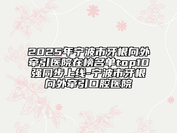 2025年寧波市牙根向外牽引醫(yī)院在榜名單top10強(qiáng)同步上線-寧波市牙根向外牽引口腔醫(yī)院