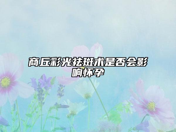 商丘彩光祛斑術(shù)是否會(huì)影響懷孕