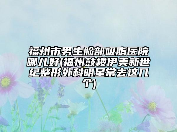 福州市男生臉部吸脂醫(yī)院哪兒好(福州鼓樓伊美新世紀(jì)整形外科明星常去這幾個(gè))