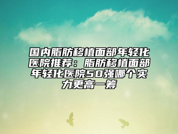 國(guó)內(nèi)脂肪移植面部年輕化醫(yī)院推薦：脂肪移植面部年輕化醫(yī)院50強(qiáng)哪個(gè)實(shí)力更高一籌