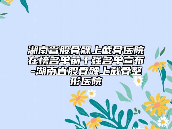 湖南省股骨髁上截骨醫(yī)院在榜名單前十強名單宣布-湖南省股骨髁上截骨整形醫(yī)院