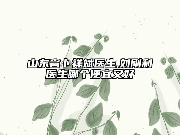 山東省卜祥斌醫(yī)生,劉剛利醫(yī)生哪個便宜又好