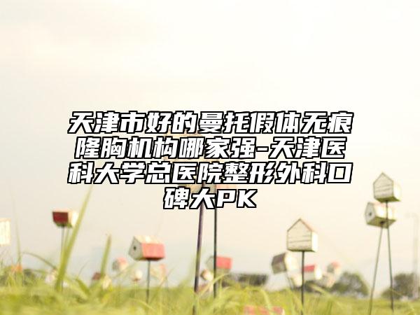 天津市好的曼托假體無痕隆胸機構(gòu)哪家強-天津醫(yī)科大學(xué)總醫(yī)院整形外科口碑大PK