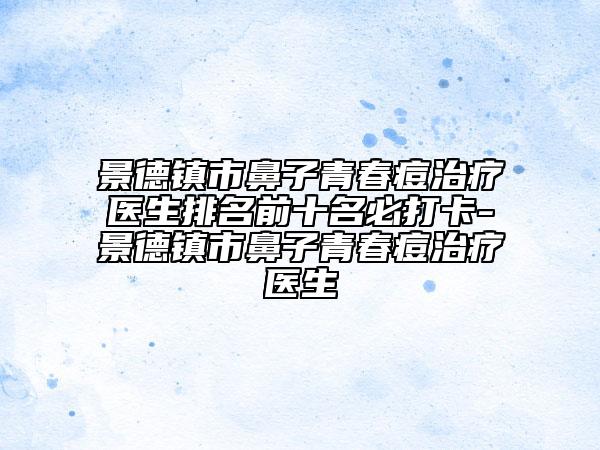 景德鎮(zhèn)市鼻子青春痘治療醫(yī)生排名前十名必打卡-景德鎮(zhèn)市鼻子青春痘治療醫(yī)生