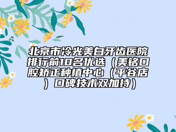 北京市冷光美白牙齒醫(yī)院排行前10名優(yōu)選（美銘口腔矯正種植中心（平谷店）口碑技術(shù)雙加持）