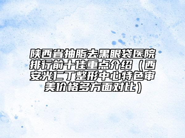 陜西省抽脂去黑眼袋醫(yī)院排行前十佳重點介紹（西安光仁丁整形中心特色審美價格多方面對比）