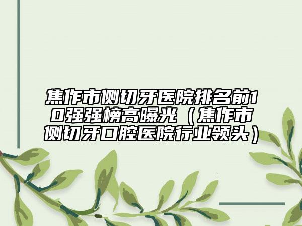 焦作市側切牙醫(yī)院排名前10強強榜高曝光（焦作市側切牙口腔醫(yī)院行業(yè)領頭）