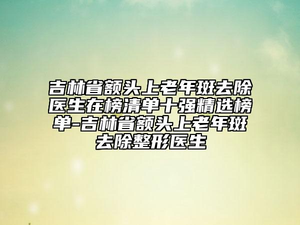 吉林省額頭上老年斑去除醫(yī)生在榜清單十強(qiáng)精選榜單-吉林省額頭上老年斑去除整形醫(yī)生
