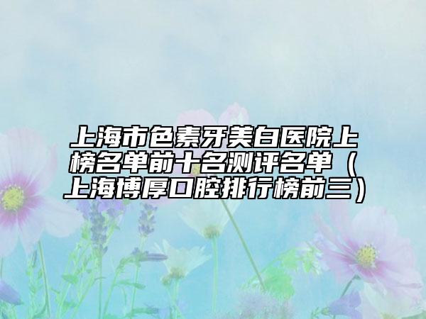 上海市色素牙美白醫(yī)院上榜名單前十名測評名單（上海博厚口腔排行榜前三）