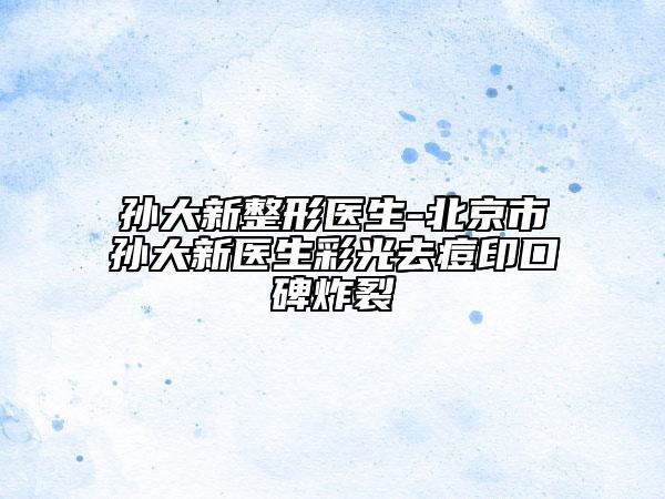 孫大新整形醫(yī)生-北京市孫大新醫(yī)生彩光去痘印口碑炸裂