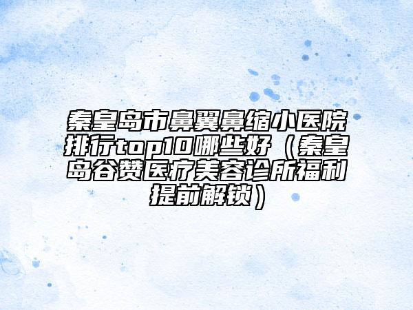 秦皇島市鼻翼鼻縮小醫(yī)院排行top10哪些好（秦皇島谷贊醫(yī)療美容診所福利提前解鎖）