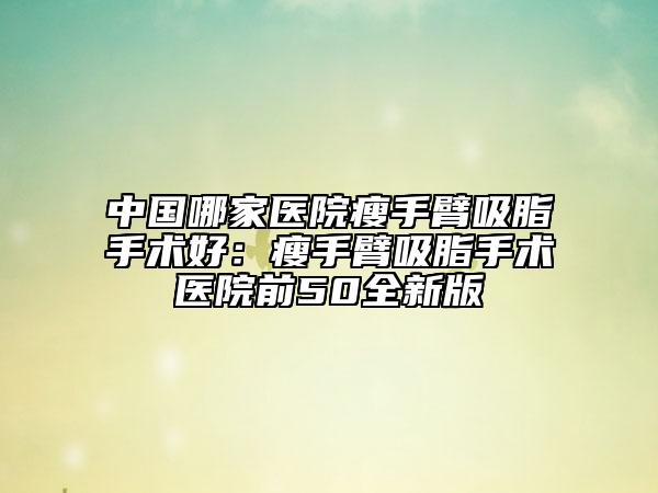 中國哪家醫(yī)院瘦手臂吸脂手術好：瘦手臂吸脂手術醫(yī)院前50全新版