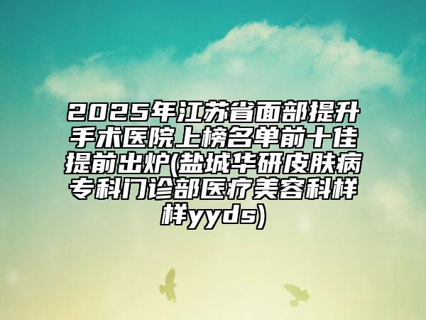 2025年江蘇省面部提升手術(shù)醫(yī)院上榜名單前十佳提前出爐(鹽城華研皮膚病?？崎T診部醫(yī)療美容科樣樣yyds)