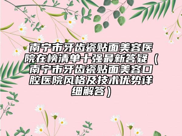 南寧市牙齒瓷貼面美容醫(yī)院在榜清單十強最新答疑（南寧市牙齒瓷貼面美容口腔醫(yī)院風格及技術(shù)優(yōu)勢詳細解答）