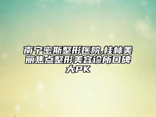 南寧密斯整形醫(yī)院,桂林美麗焦點(diǎn)整形美容診所口碑大PK