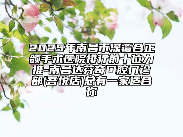 2025年南昌市深覆合正頜手術(shù)醫(yī)院排行前十位力推-南昌達芬奇口腔門診部(吾悅店)總有一家適合你