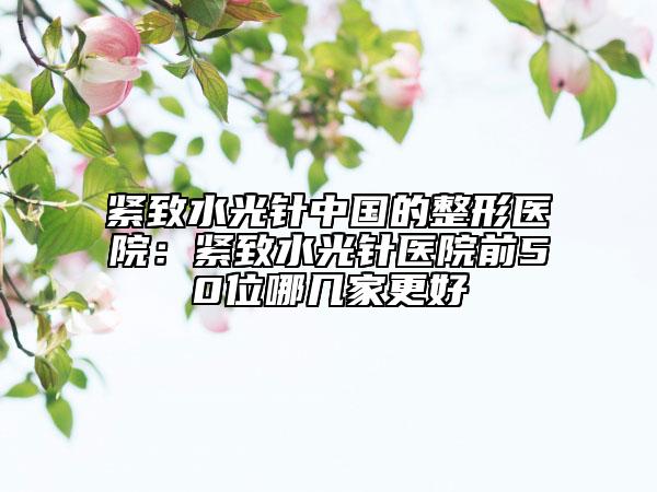 緊致水光針中國的整形醫(yī)院：緊致水光針醫(yī)院前50位哪幾家更好