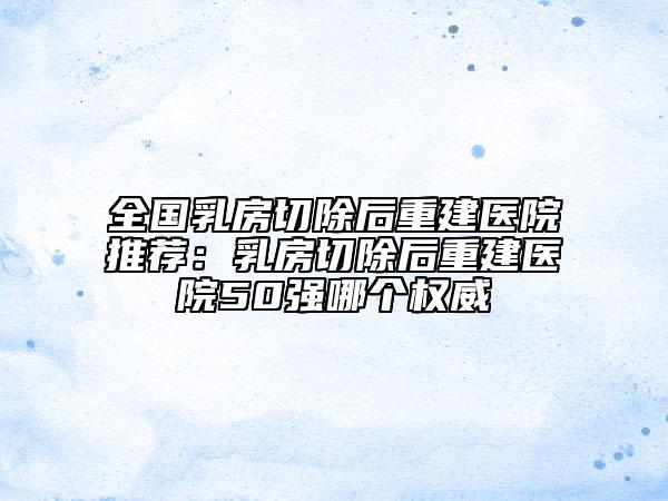 全國乳房切除后重建醫(yī)院推薦：乳房切除后重建醫(yī)院50強哪個權威