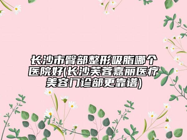 長(zhǎng)沙市臀部整形吸脂哪個(gè)醫(yī)院好(長(zhǎng)沙芙蓉嘉麗醫(yī)療美容門診部更靠譜)