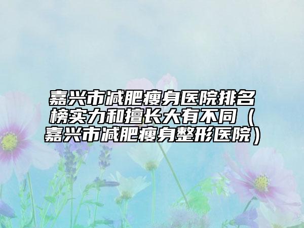 嘉興市減肥瘦身醫(yī)院排名榜實(shí)力和擅長(zhǎng)大有不同（嘉興市減肥瘦身整形醫(yī)院）