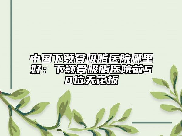 中國(guó)下顎骨吸脂醫(yī)院哪里好：下顎骨吸脂醫(yī)院前50位天花板