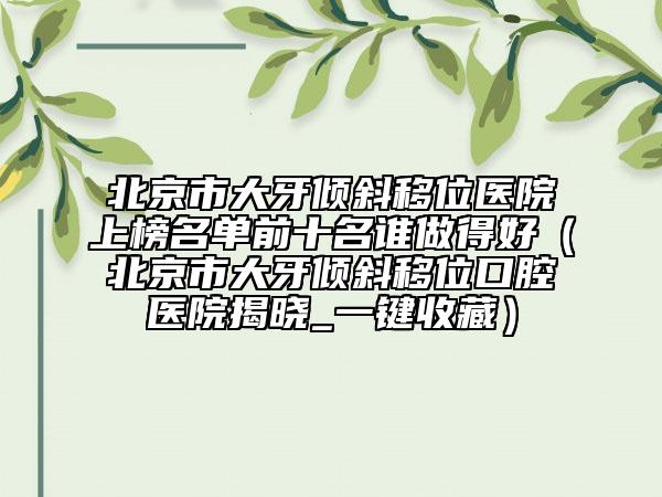 北京市大牙傾斜移位醫(yī)院上榜名單前十名誰(shuí)做得好（北京市大牙傾斜移位口腔醫(yī)院揭曉_一鍵收藏）