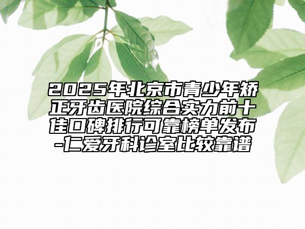 2025年北京市青少年矯正牙齒醫(yī)院綜合實(shí)力前十佳口碑排行可靠榜單發(fā)布-仁愛牙科診室比較靠譜