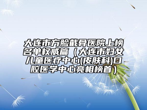 大連市方臉截骨醫(yī)院上榜名單權(quán)威篇（大連市婦女兒童醫(yī)療中心(皮膚科)口腔醫(yī)學(xué)中心亮相榜首）