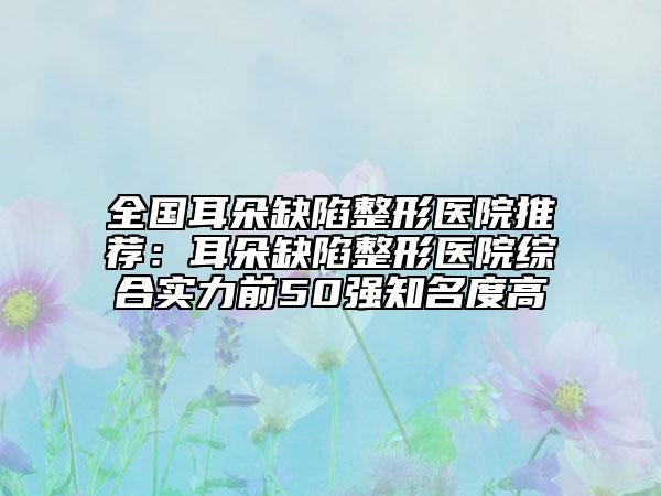 全國(guó)耳朵缺陷整形醫(yī)院推薦：耳朵缺陷整形醫(yī)院綜合實(shí)力前50強(qiáng)知名度高
