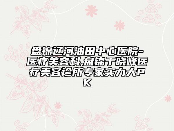 盤錦遼河油田中心醫(yī)院-醫(yī)療美容科,盤錦于曉峰醫(yī)療美容診所專家實(shí)力大PK