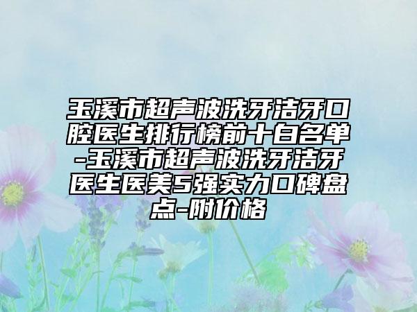 玉溪市超聲波洗牙潔牙口腔醫(yī)生排行榜前十白名單-玉溪市超聲波洗牙潔牙醫(yī)生醫(yī)美5強(qiáng)實(shí)力口碑盤點(diǎn)-附價(jià)格