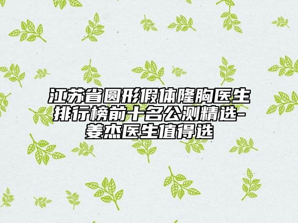 江蘇省圓形假體隆胸醫(yī)生排行榜前十名公測精選-姜杰醫(yī)生值得選