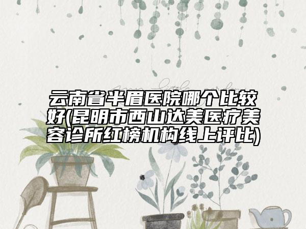 云南省半眉醫(yī)院哪個(gè)比較好(昆明市西山達(dá)美醫(yī)療美容診所紅榜機(jī)構(gòu)線上評(píng)比)