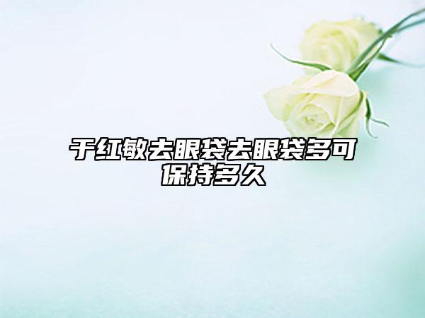 于紅敏去眼袋去眼袋多可保持多久