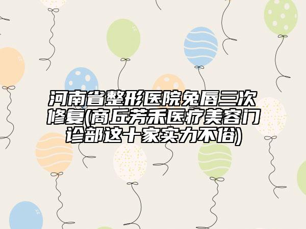 河南省整形醫(yī)院兔唇三次修復(fù)(商丘芳禾醫(yī)療美容門診部這十家實力不俗)
