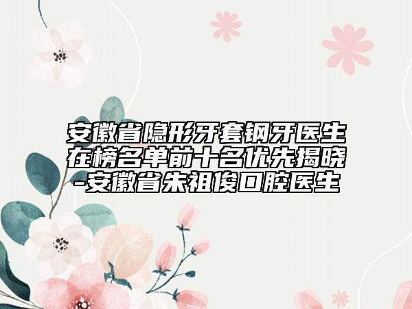 安徽省隱形牙套鋼牙醫(yī)生在榜名單前十名優(yōu)先揭曉-安徽省朱祖俊口腔醫(yī)生