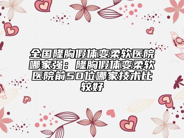 全國隆胸假體變柔軟醫(yī)院哪家強：隆胸假體變柔軟醫(yī)院前50位哪家技術比較好