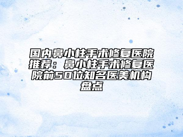 國(guó)內(nèi)鼻小柱手術(shù)修復(fù)醫(yī)院推薦：鼻小柱手術(shù)修復(fù)醫(yī)院前50位知名醫(yī)美機(jī)構(gòu)盤點(diǎn)