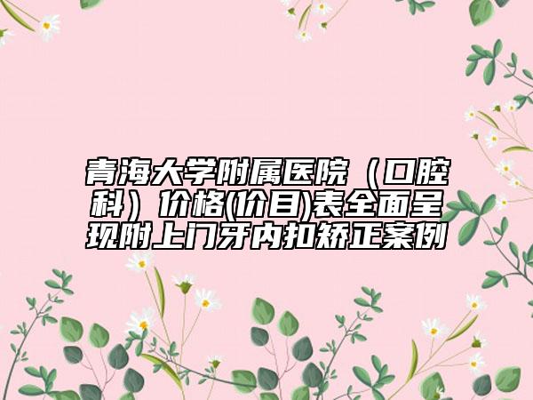 青海大學(xué)附屬醫(yī)院（口腔科）價格(價目)表全面呈現(xiàn)附上門牙內(nèi)扣矯正案例