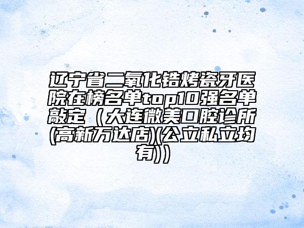 遼寧省二氧化鋯烤瓷牙醫(yī)院在榜名單top10強(qiáng)名單敲定（大連微美口腔診所(高新萬達(dá)店)(公立私立均有)）