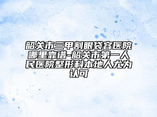 韶關(guān)市三甲割眼袋容醫(yī)院哪里靠譜-韶關(guān)市第一人民醫(yī)院整形科本地人尤為認可