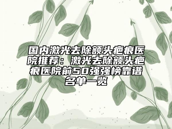 國內激光去除額頭疤痕醫(yī)院推薦：激光去除額頭疤痕醫(yī)院前50強強榜靠譜名單一覽