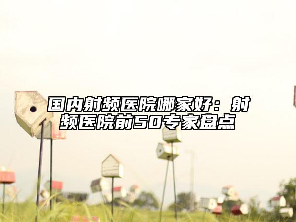 國內(nèi)射頻醫(yī)院哪家好：射頻醫(yī)院前50專家盤點(diǎn)