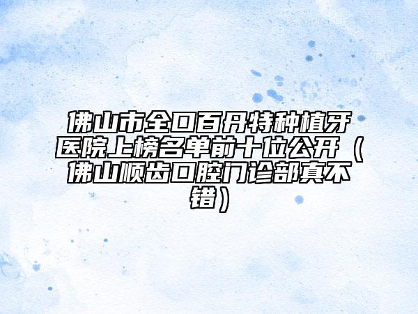 佛山市全口百丹特種植牙醫(yī)院上榜名單前十位公開（佛山順齒口腔門診部真不錯）
