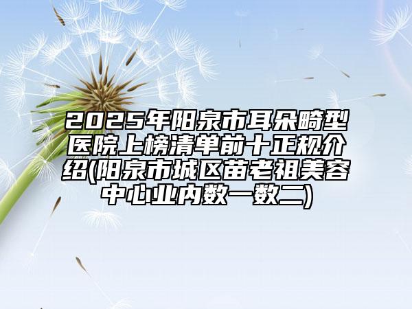 2025年陽(yáng)泉市耳朵畸型醫(yī)院上榜清單前十正規(guī)介紹(陽(yáng)泉市城區(qū)苗老祖美容中心業(yè)內(nèi)數(shù)一數(shù)二)