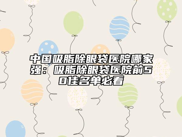 中國吸脂除眼袋醫(yī)院哪家強：吸脂除眼袋醫(yī)院前50佳名單必看