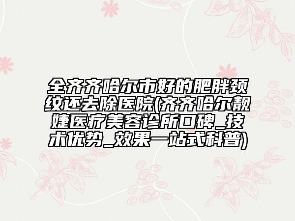 全齊齊哈爾市好的肥胖頸紋還去除醫(yī)院(齊齊哈爾靚婕醫(yī)療美容診所口碑_技術(shù)優(yōu)勢(shì)_效果一站式科普)