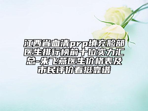 江西省血清prp填充臉部醫(yī)生排行榜前十位實(shí)力匯總-朱飛燕醫(yī)生價格表及市民評價看挺靠譜
